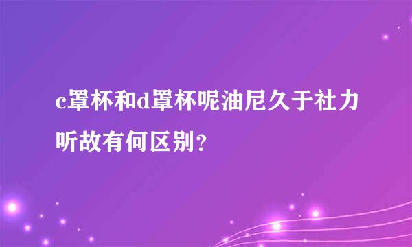 c罩杯和d罩杯呢油尼久于社力听故有何区别？