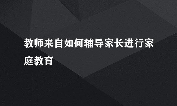 教师来自如何辅导家长进行家庭教育