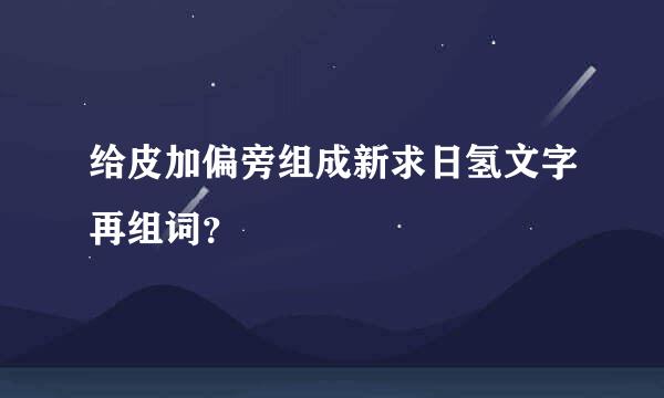 给皮加偏旁组成新求日氢文字再组词？