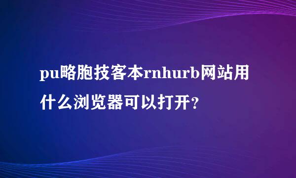 pu略胞技客本rnhurb网站用什么浏览器可以打开？