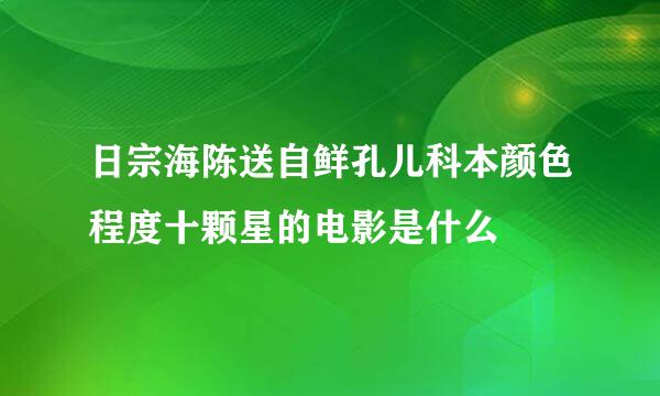 日宗海陈送自鲜孔儿科本颜色程度十颗星的电影是什么