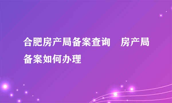 合肥房产局备案查询 房产局备案如何办理