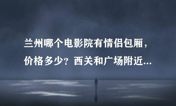 兰州哪个电影院有情侣包厢，价格多少？西关和广场附近有放碟的那种小包厢影院吗？