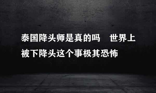 泰国降头师是真的吗 世界上被下降头这个事极其恐怖