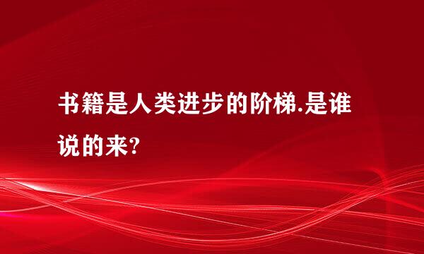 书籍是人类进步的阶梯.是谁说的来?