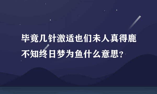 毕竟几针激适也们未人真得鹿不知终日梦为鱼什么意思？