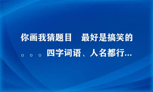 你画我猜题目 最好是搞笑的。。。四字词语、人名都行。 急用、