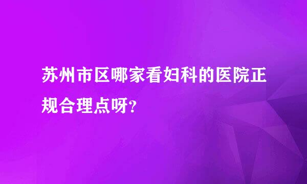 苏州市区哪家看妇科的医院正规合理点呀？