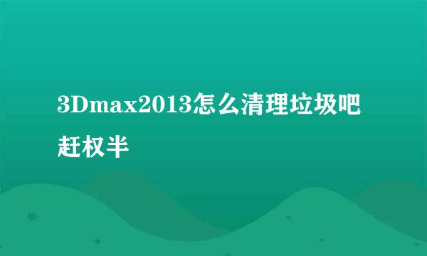 3Dmax2013怎么清理垃圾吧赶权半