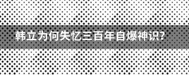 韩立为来自何失忆三百年自爆神识？