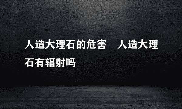 人造大理石的危害 人造大理石有辐射吗