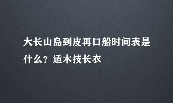 大长山岛到皮再口船时间表是什么？适木技长衣