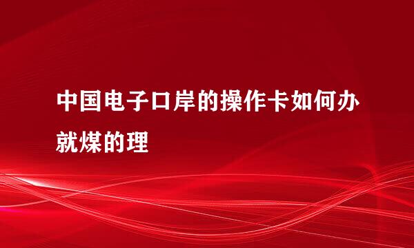 中国电子口岸的操作卡如何办就煤的理