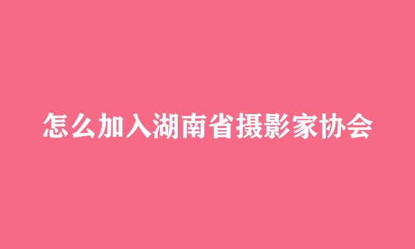 怎么加入湖南省摄影家协会