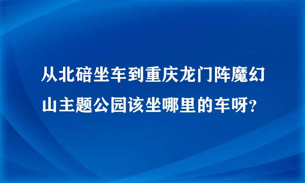 从北碚坐车到重庆龙门阵魔幻山主题公园该坐哪里的车呀？