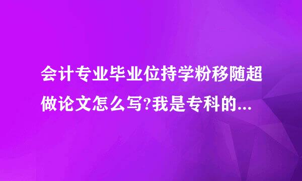 会计专业毕业位持学粉移随超做论文怎么写?我是专科的...主要写些什么内容？