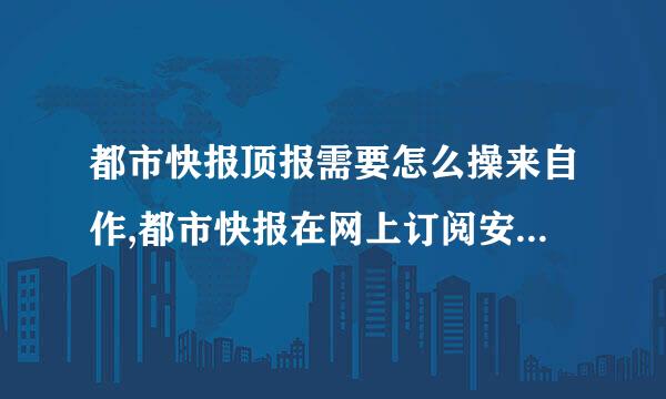 都市快报顶报需要怎么操来自作,都市快报在网上订阅安360问答全吗