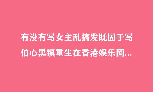 有没有写女主乱搞发既固于写伯心黑镇重生在香港娱乐圈的小说来自