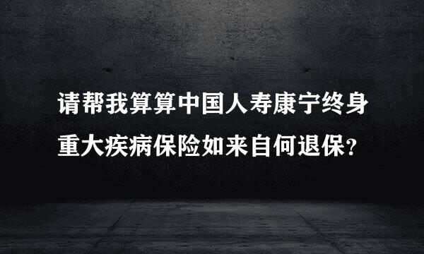 请帮我算算中国人寿康宁终身重大疾病保险如来自何退保？