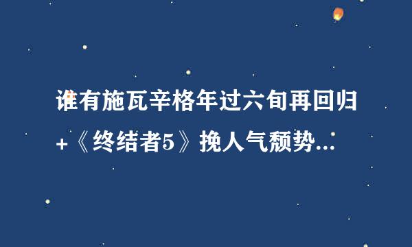 谁有施瓦辛格年过六旬再回归+《终结者5》挽人气颓势.flp高清完整版下载，有发必采纳