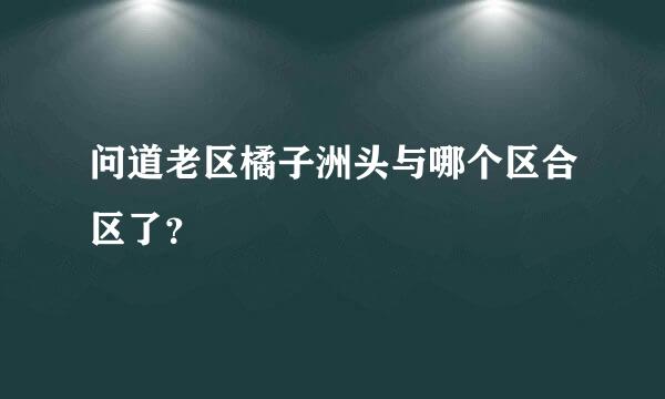 问道老区橘子洲头与哪个区合区了？