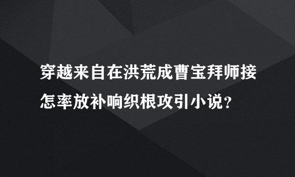 穿越来自在洪荒成曹宝拜师接怎率放补响织根攻引小说？