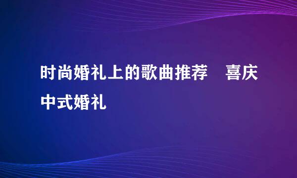 时尚婚礼上的歌曲推荐 喜庆中式婚礼