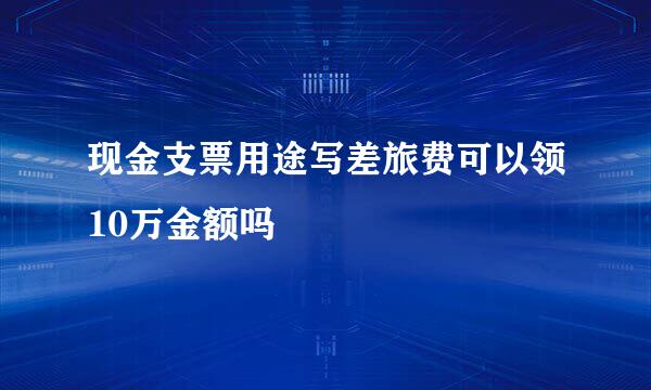 现金支票用途写差旅费可以领10万金额吗