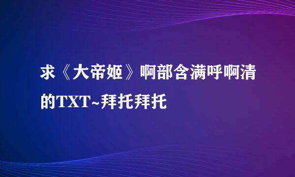 求《大帝姬》啊部含满呼啊清的TXT~拜托拜托