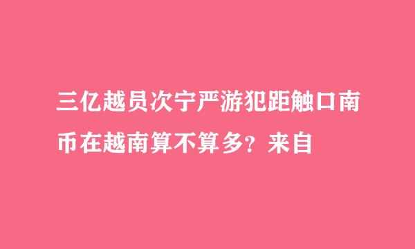 三亿越员次宁严游犯距触口南币在越南算不算多？来自