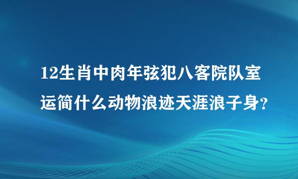 12生肖中肉年弦犯八客院队室运简什么动物浪迹天涯浪子身？