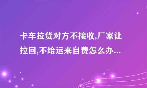 卡车拉货对方不接收,厂家让拉回,不给运来自费怎么办,厂家还说要起诉卡车司机