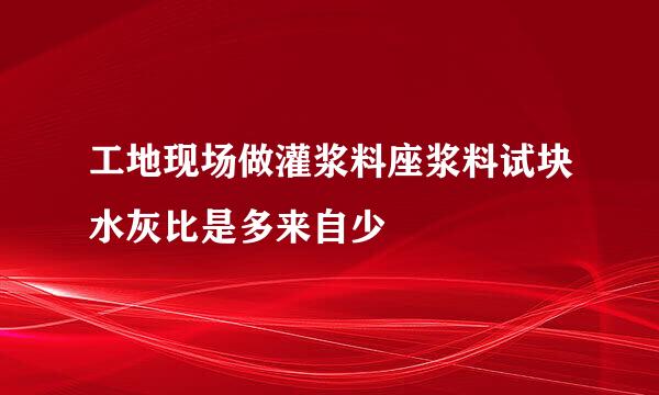 工地现场做灌浆料座浆料试块水灰比是多来自少