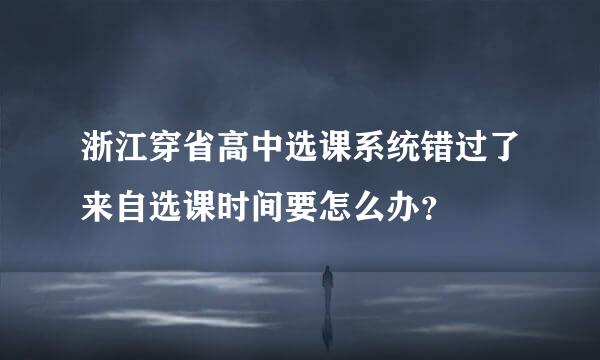 浙江穿省高中选课系统错过了来自选课时间要怎么办？