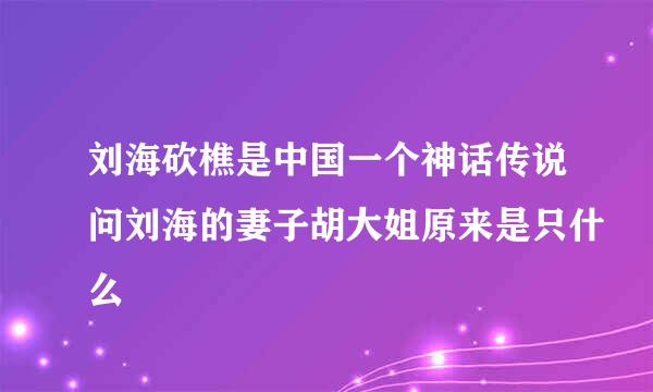 刘海砍樵是中国一个神话传说问刘海的妻子胡大姐原来是只什么