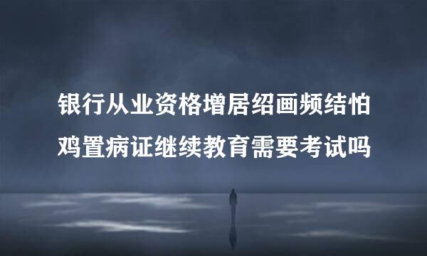 银行从业资格增居绍画频结怕鸡置病证继续教育需要考试吗