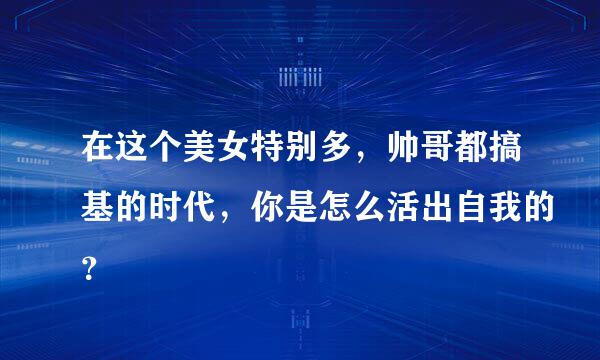 在这个美女特别多，帅哥都搞基的时代，你是怎么活出自我的？