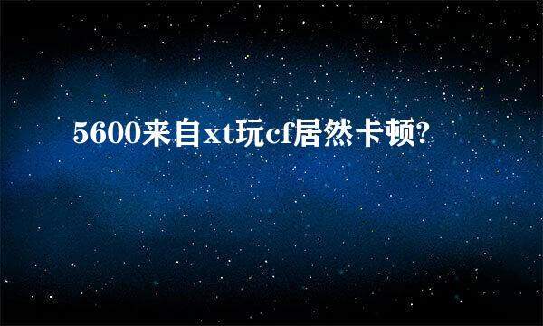 5600来自xt玩cf居然卡顿?