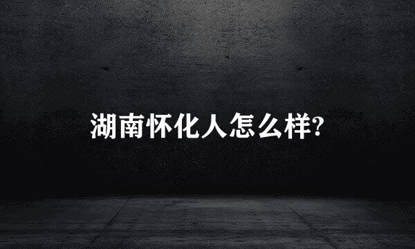 湖南怀化人怎么样?