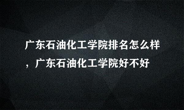 广东石油化工学院排名怎么样，广东石油化工学院好不好