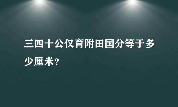 三四十公仅育附田国分等于多少厘米？