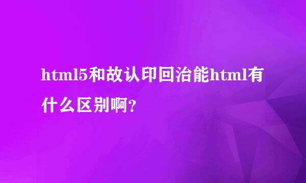 html5和故认印回治能html有什么区别啊？