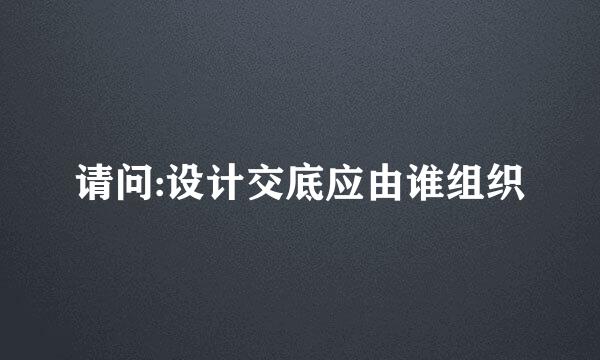 请问:设计交底应由谁组织