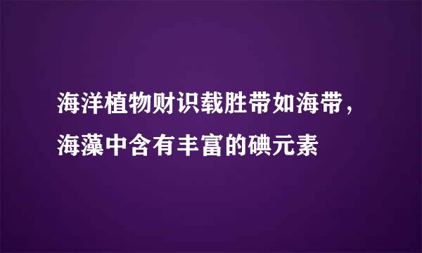 海洋植物财识载胜带如海带，海藻中含有丰富的碘元素