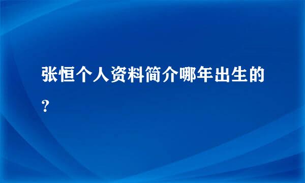 张恒个人资料简介哪年出生的？