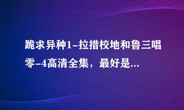 跪求异种1-拉措校地和鲁三唱零-4高清全集，最好是720来自P的