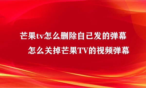 芒果tv怎么删除自己发的弹幕 怎么关掉芒果TV的视频弹幕