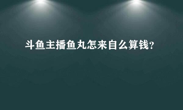 斗鱼主播鱼丸怎来自么算钱？