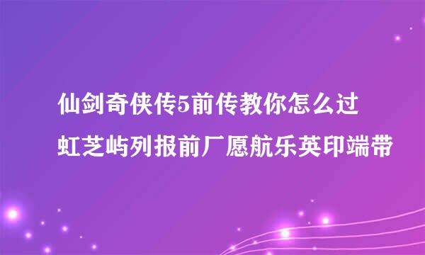 仙剑奇侠传5前传教你怎么过虹芝屿列报前厂愿航乐英印端带