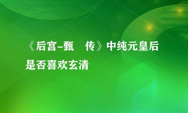 《后宫-甄嬛传》中纯元皇后是否喜欢玄清